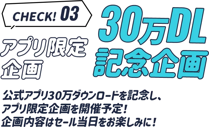 check3 アプリ限定企画 30万ダウンロード記念企画。公式アプリ30万ダウンロードを記念し、アプリ限定企画を開催予定。企画内容はセール当日をお楽しみに！