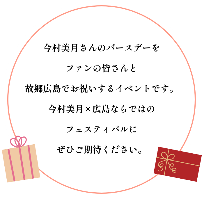 今村美月さんのバースデーをファンの皆さんと故郷広島でお祝いするイベントです。今村美月×広島ならではのフェスティバルにぜひご期待ください。